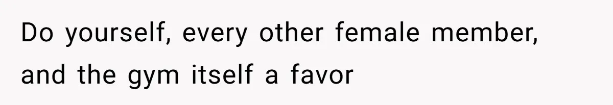 Do yourself, every other female member, and the gym itself a favor