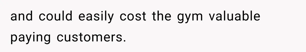 and could easily cost the gym valuable paying customers.