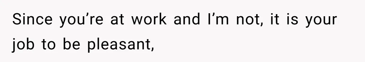 Since you’re at work and I’m not, it is your job to be pleasant,