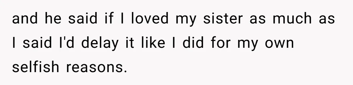 and he said if I loved my sister as much as I said I'd delay it like I did for my own selfish reasons.