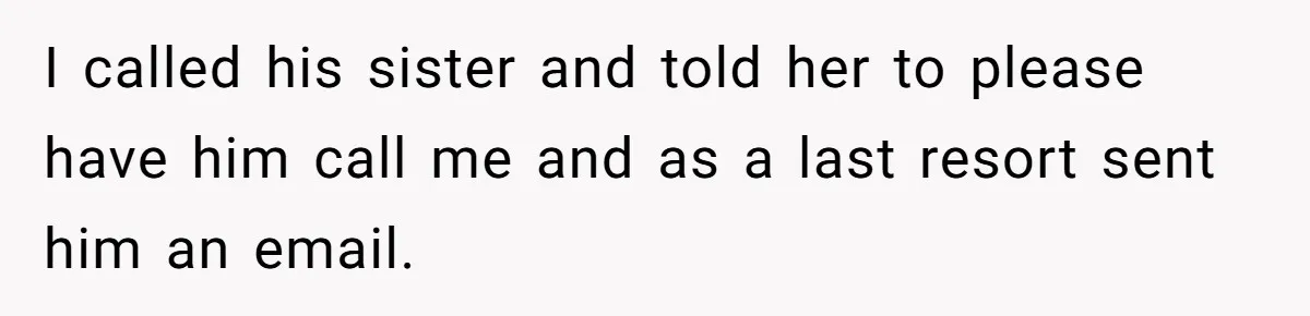 I called his sister and told her to please have him call me and as a last resort sent him an email.