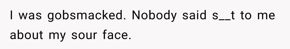 I was gobsmacked. Nobody said s__t to me about my sour face.