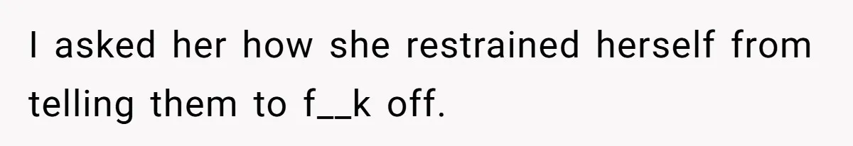 I asked her how she restrained herself from telling them to f__k off.