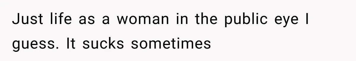 Just life as a woman in the public eye I guess. It sucks sometimes