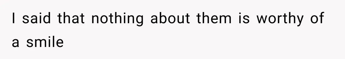 I said that nothing about them is worthy of a smile