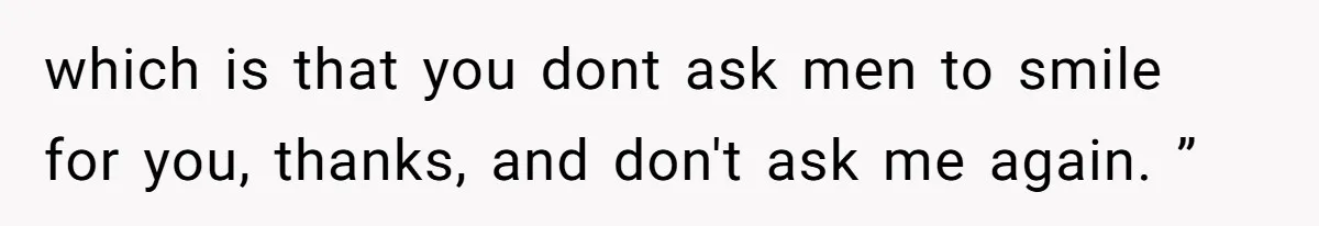 which is that you dont ask men to smile for you, thanks, and don't ask me again. ”