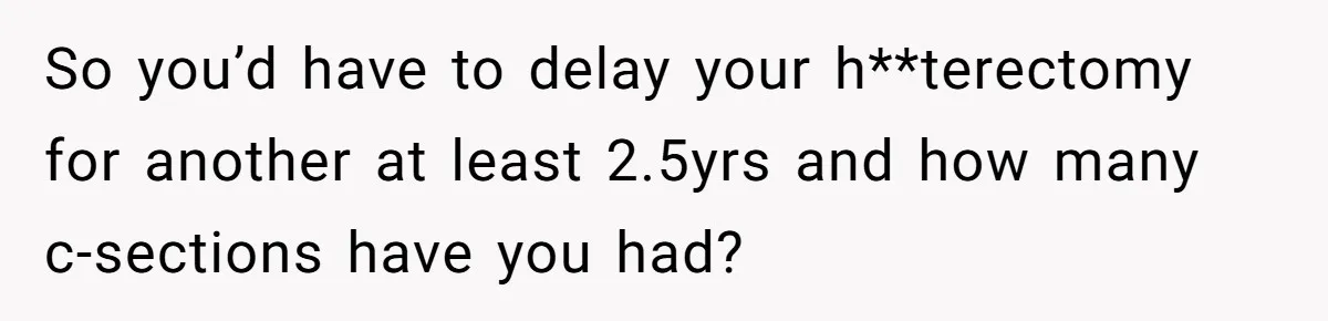 So you’d have to delay your h**terectomy for another at least 2.5yrs and how many c-sections have you had?
