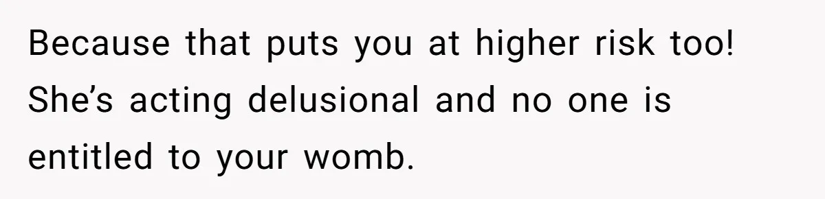 Because that puts you at higher risk too! She’s acting delusional and no one is entitled to your womb.