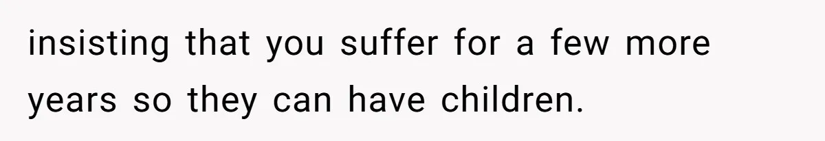 insisting that you suffer for a few more years so they can have children.