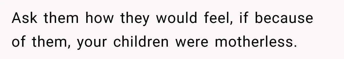Ask them how they would feel, if because of them, your children were motherless.
