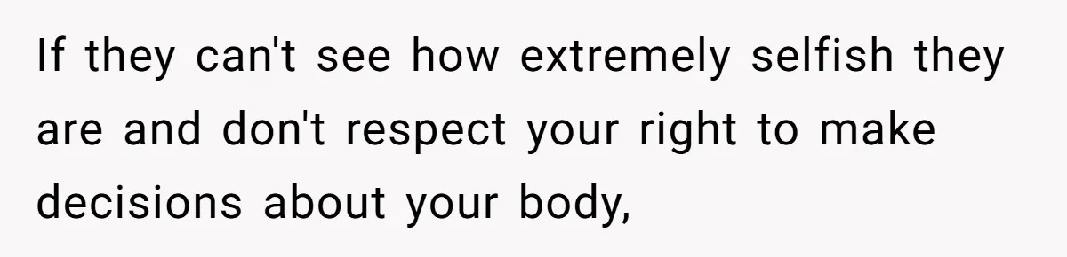 If they can't see how extremely selfish they are and don't respect your right to make decisions about your body,