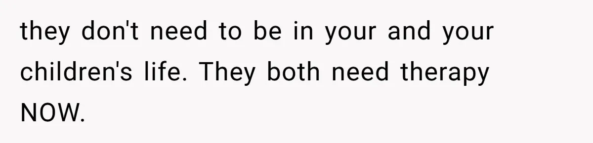 they don't need to be in your and your children's life. They both need therapy NOW.
