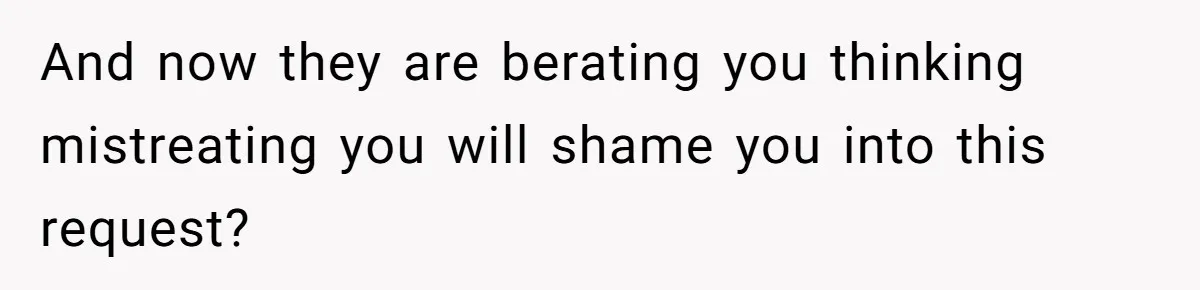 And now they are berating you thinking mistreating you will shame you into this request?