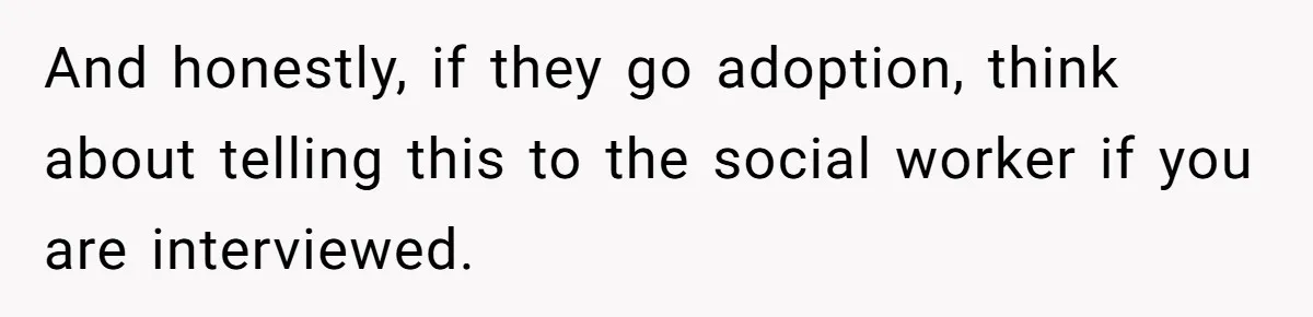 And honestly, if they go adoption, think about telling this to the social worker if you are interviewed.