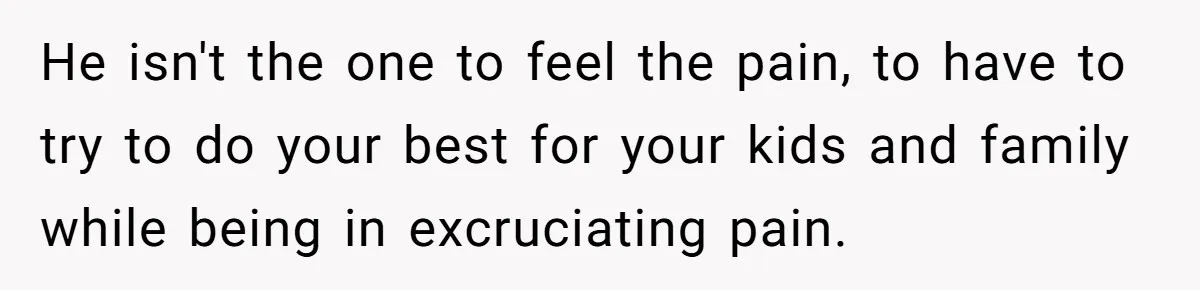 He isn't the one to feel the pain, to have to try to do your best for your kids and family while being in excruciating pain.
