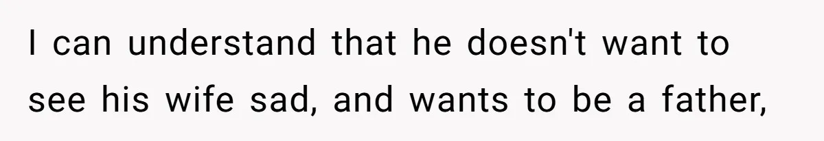 I can understand that he doesn't want to see his wife sad, and wants to be a father,