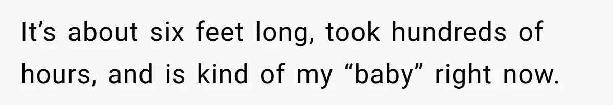 It’s about six feet long, took hundreds of hours, and is kind of my “baby” right now.