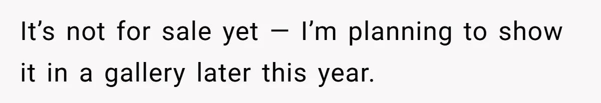 It’s not for sale yet — I’m planning to show it in a gallery later this year.