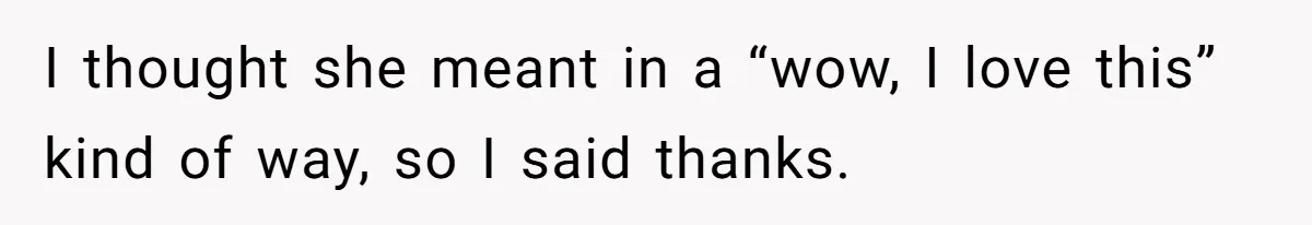 I thought she meant in a “wow, I love this” kind of way, so I said thanks.