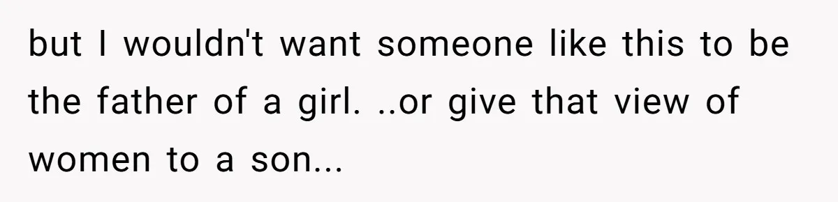 but I wouldn't want someone like this to be the father of a girl. ..or give that view of women to a son...