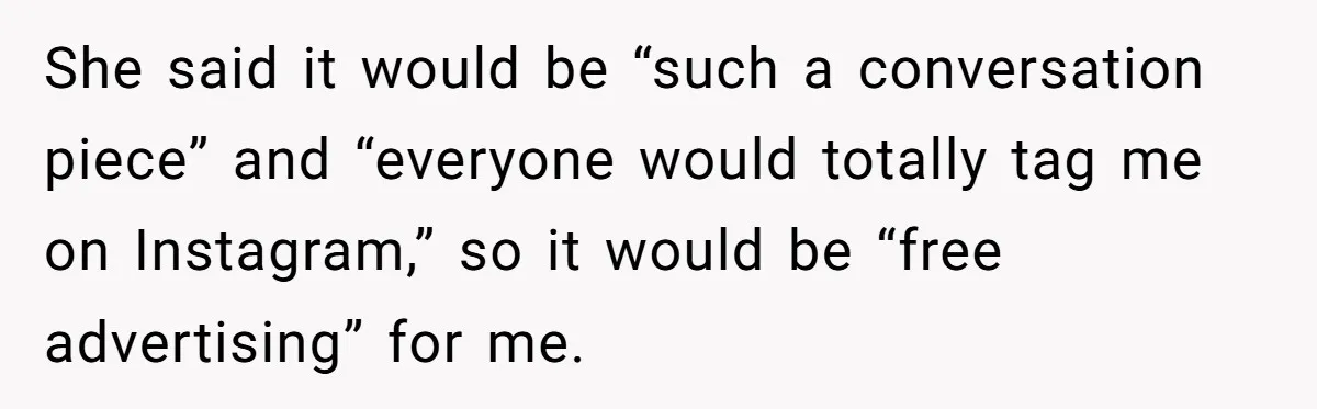 She said it would be “such a conversation piece” and “everyone would totally tag me on Instagram,” so it would be “free advertising” for me.