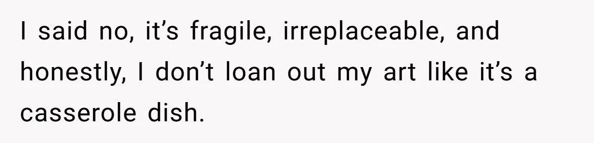 I said no, it’s fragile, irreplaceable, and honestly, I don’t loan out my art like it’s a casserole dish.