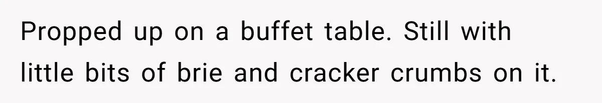 Propped up on a buffet table. Still with little bits of brie and cracker crumbs on it.