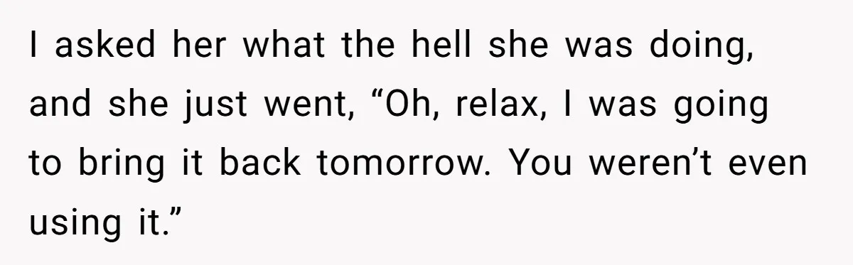 I asked her what the hell she was doing, and she just went, “Oh, relax, I was going to bring it back tomorrow. You weren’t even using it.”