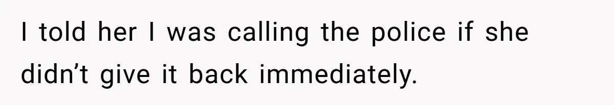 I told her I was calling the police if she didn’t give it back immediately.