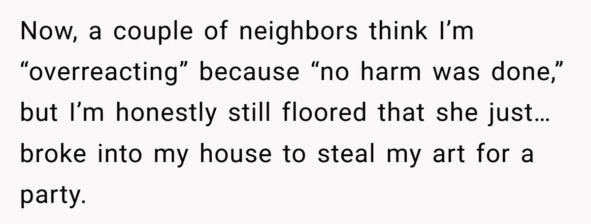 Now, a couple of neighbors think I’m “overreacting” because “no harm was done,” but I’m honestly still floored that she just… broke into my house to steal my art for...