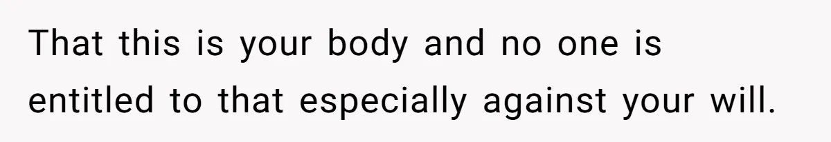 That this is your body and no one is entitled to that especially against your will.