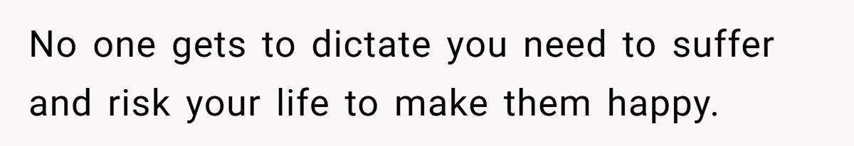 No one gets to dictate you need to suffer and risk your life to make them happy.