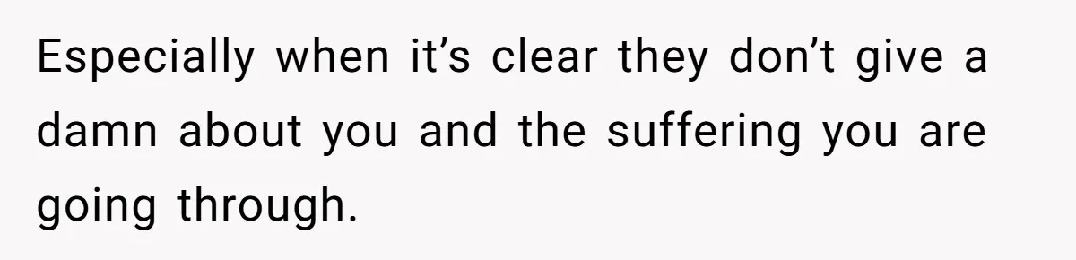 Especially when it’s clear they don’t give a damn about you and the suffering you are going through.
