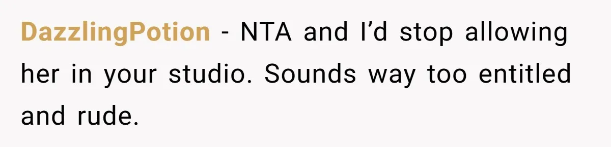 DazzlingPotion − NTA and I’d stop allowing her in your studio. Sounds way too entitled and rude.