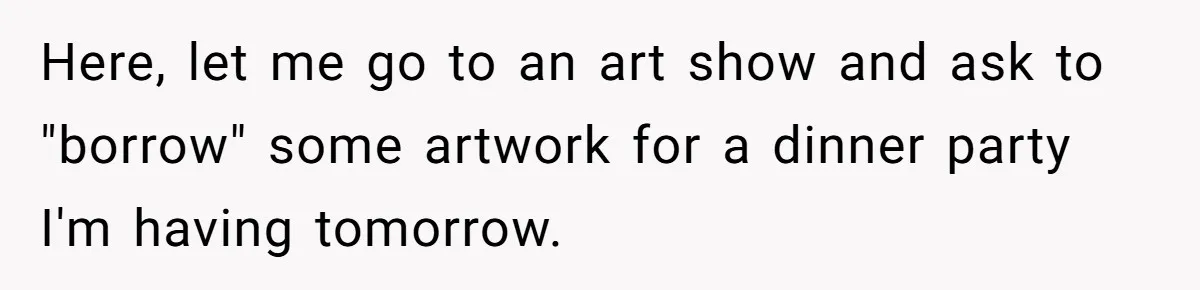 Here, let me go to an art show and ask to "borrow" some artwork for a dinner party I'm having tomorrow.