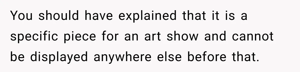 You should have explained that it is a specific piece for an art show and cannot be displayed anywhere else before that.