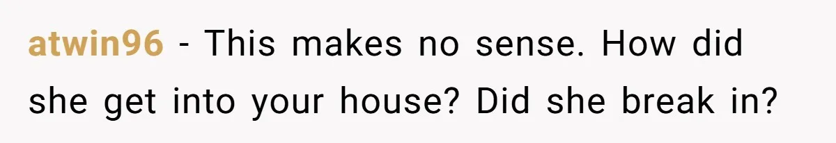 atwin96 − This makes no sense. How did she get into your house? Did she break in?