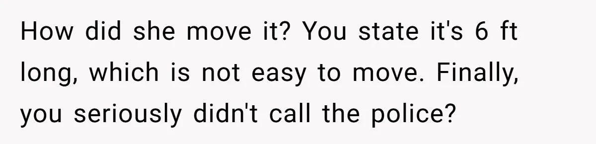 How did she move it? You state it's 6 ft long, which is not easy to move. Finally, you seriously didn't call the police?