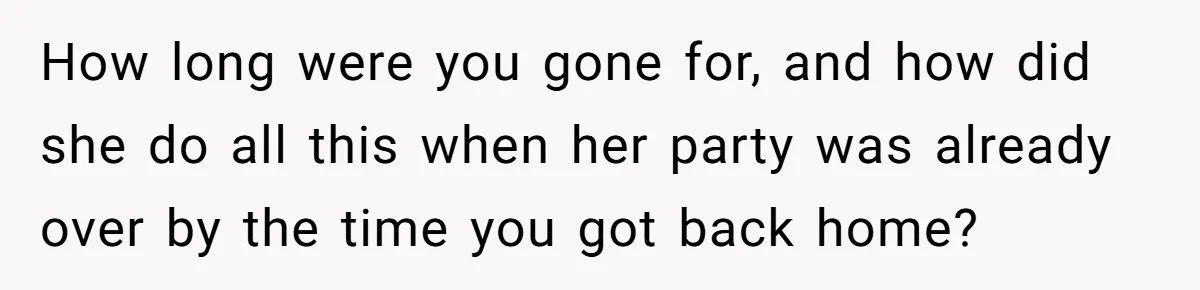 How long were you gone for, and how did she do all this when her party was already over by the time you got back home?