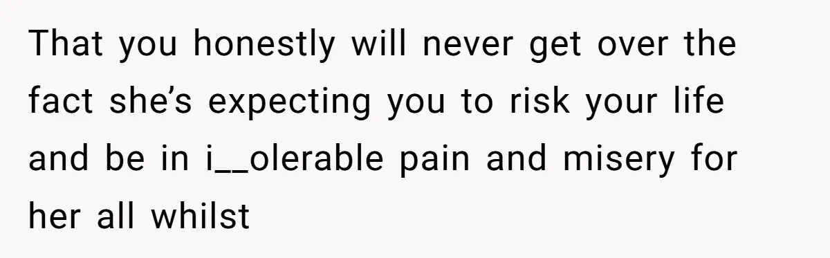 That you honestly will never get over the fact she’s expecting you to risk your life and be in i__olerable pain and misery for her all whilst