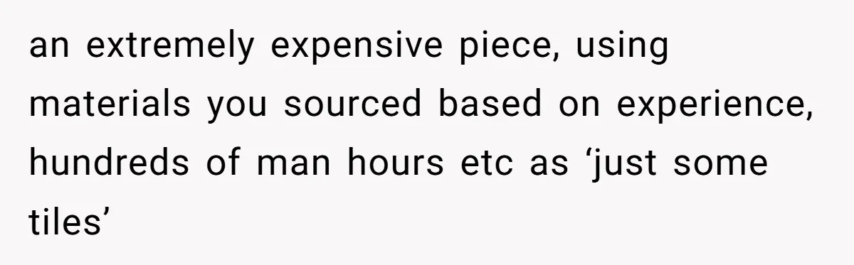 an extremely expensive piece, using materials you sourced based on experience, hundreds of man hours etc as ‘just some tiles’