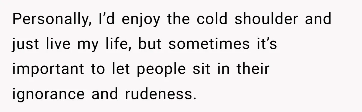 Personally, I’d enjoy the cold shoulder and just live my life, but sometimes it’s important to let people sit in their ignorance and rudeness.