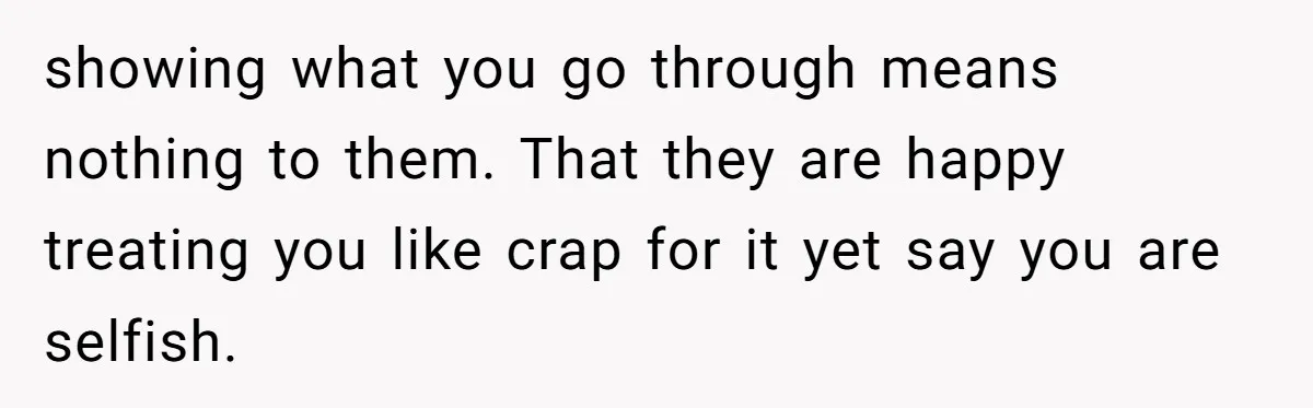 showing what you go through means nothing to them. That they are happy treating you like crap for it yet say you are selfish.