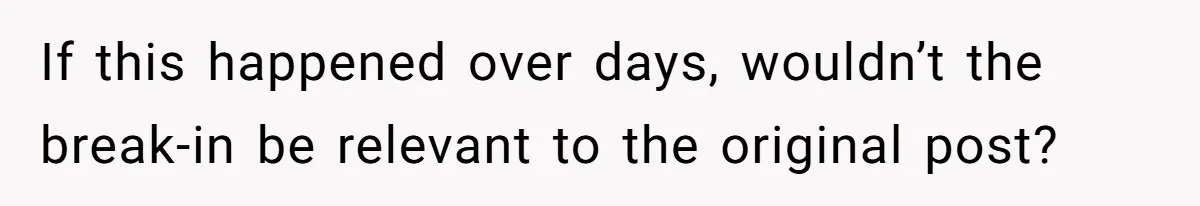 If this happened over days, wouldn’t the break-in be relevant to the original post?
