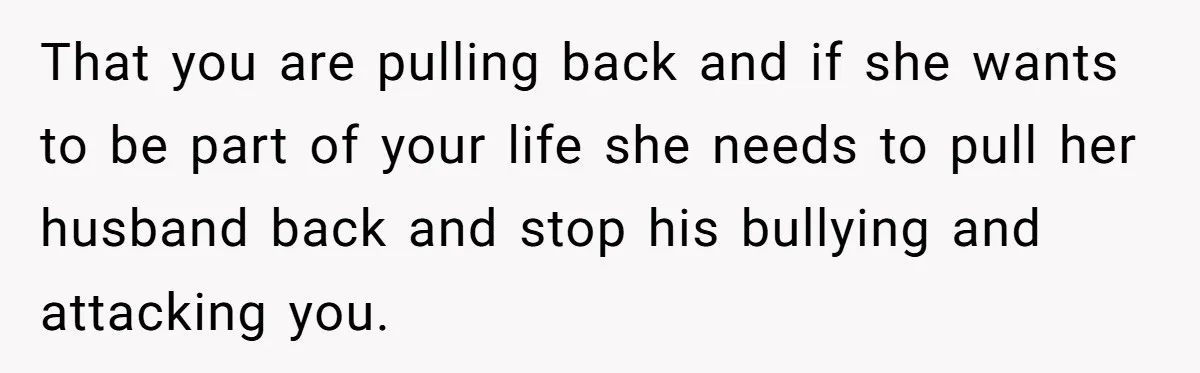 That you are pulling back and if she wants to be part of your life she needs to pull her husband back and stop his bullying and attacking you.