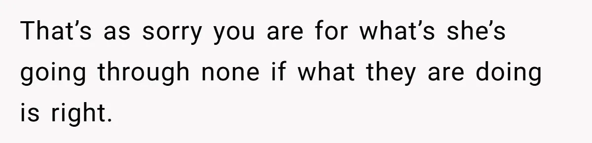 That’s as sorry you are for what’s she’s going through none if what they are doing is right.