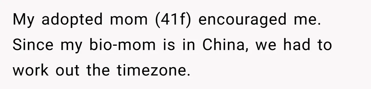 My adopted mom (41f) encouraged me. Since my bio-mom is in China, we had to work out the timezone.