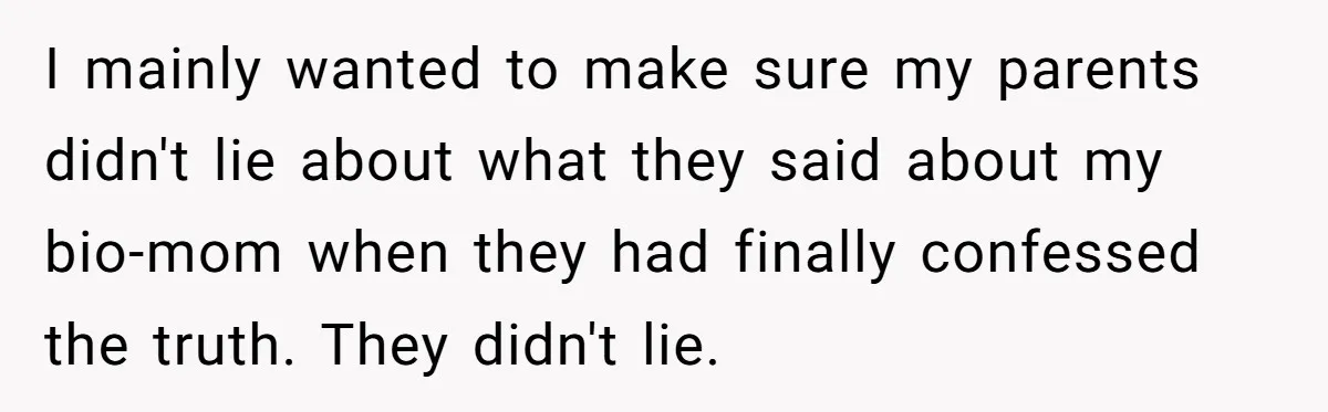 I mainly wanted to make sure my parents didn't lie about what they said about my bio-mom when they had finally confessed the truth. They didn't lie.