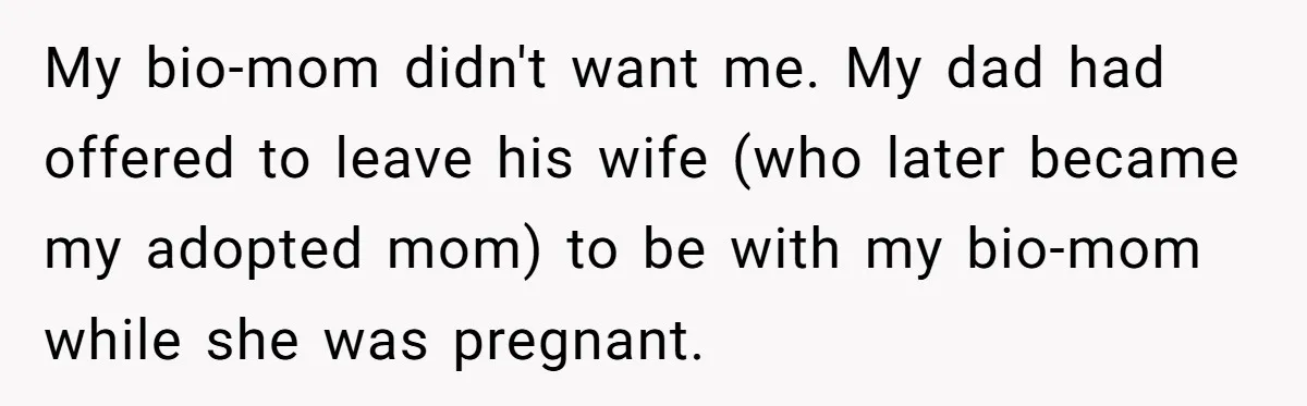 My bio-mom didn't want me. My dad had offered to leave his wife (who later became my adopted mom) to be with my bio-mom while she was pregnant.