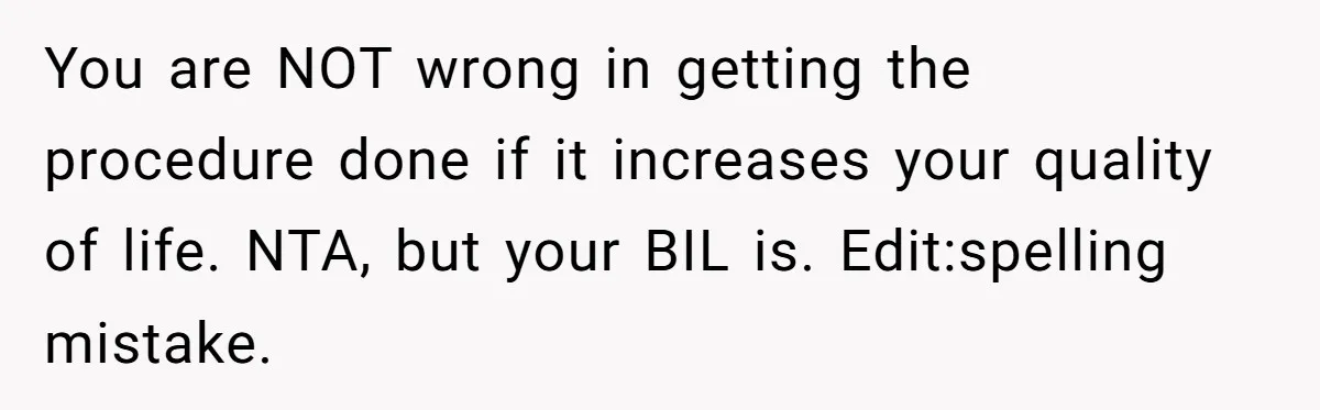 You are NOT wrong in getting the procedure done if it increases your quality of life. NTA, but your BIL is. Edit:spelling mistake.
